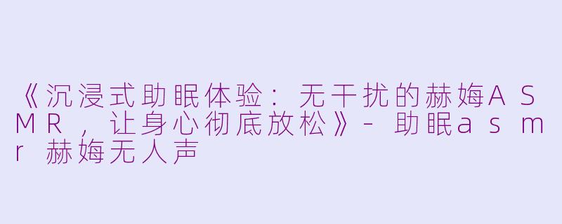 《沉浸式助眠体验：无干扰的赫娒ASMR，让身心彻底放松》-助眠asmr赫娒无人声