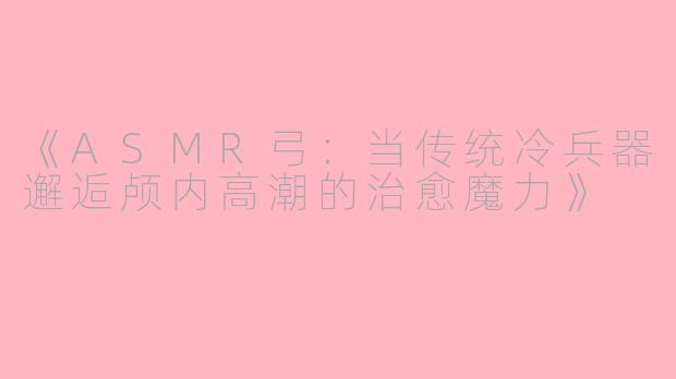 《ASMR弓：当传统冷兵器邂逅颅内高潮的治愈魔力》