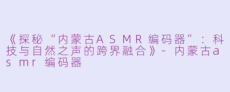 《探秘“内蒙古ASMR编码器”：科技与自然之声的跨界融合》-内蒙古asmr编码器