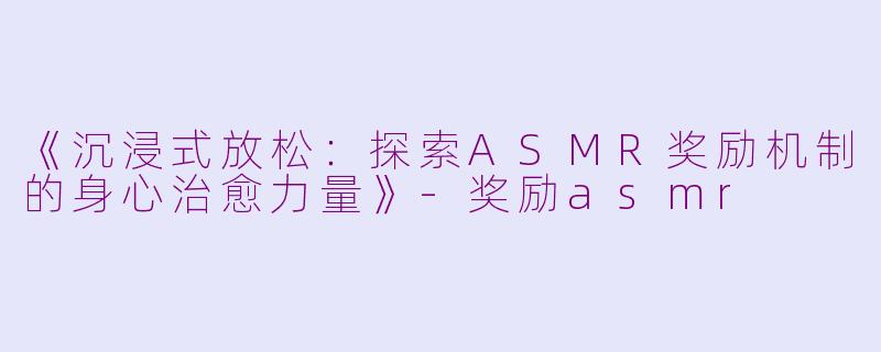 《沉浸式放松：探索ASMR奖励机制的身心治愈力量》-奖励asmr