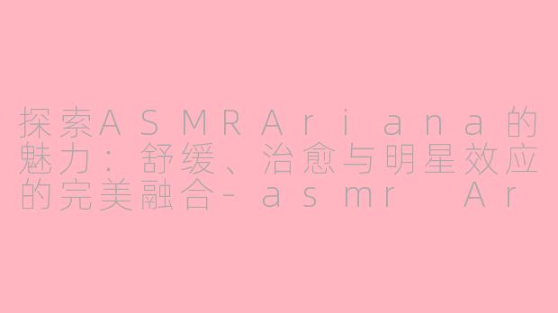 探索ASMRAriana的魅力：舒缓、治愈与明星效应的完美融合-asmr Ariana