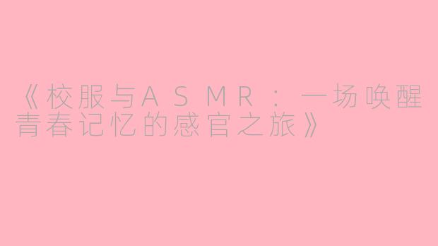 《校服与ASMR：一场唤醒青春记忆的感官之旅》