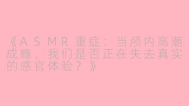 《ASMR重症:当颅内高潮成瘾,我们是否正在失去真实的感官体验?》
