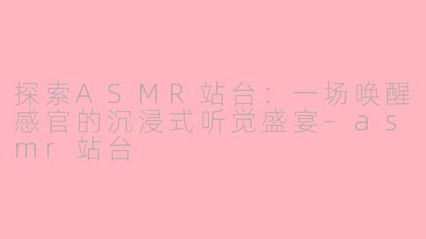 探索ASMR站台：一场唤醒感官的沉浸式听觉盛宴-asmr站台