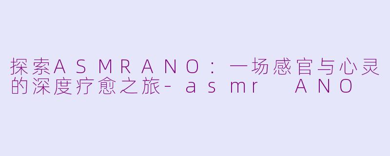 探索ASMRANO：一场感官与心灵的深度疗愈之旅-asmr ANO