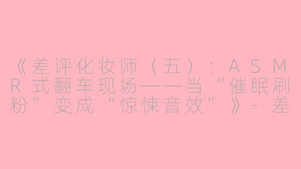 《差评化妆师（五）：ASMR式翻车现场——当“催眠刷粉”变成“惊悚音效”》-差评化妆师(五)asmr