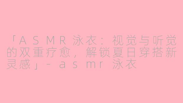 「ASMR泳衣：视觉与听觉的双重疗愈，解锁夏日穿搭新灵感」-asmr泳衣