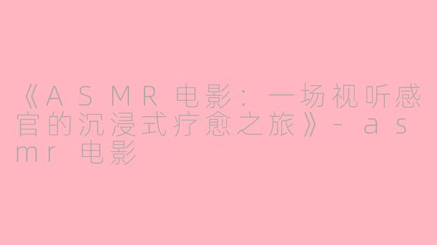 《ASMR电影：一场视听感官的沉浸式疗愈之旅》-asmr电影