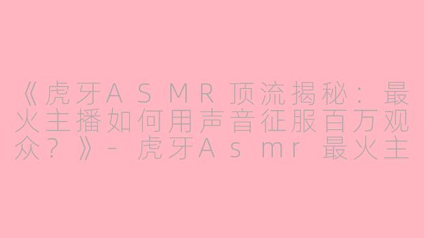 《虎牙ASMR顶流揭秘：最火主播如何用声音征服百万观众？》-虎牙Asmr最火主播