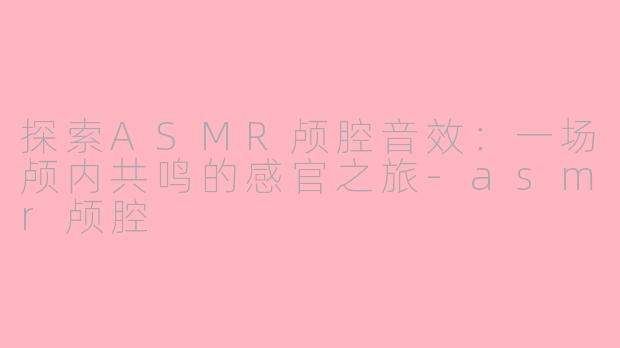探索ASMR颅腔音效：一场颅内共鸣的感官之旅-asmr颅腔