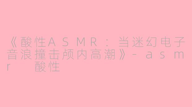 《酸性ASMR：当迷幻电子音浪撞击颅内高潮》-asmr 酸性