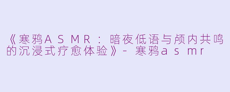 《寒鸦ASMR：暗夜低语与颅内共鸣的沉浸式疗愈体验》-寒鸦asmr