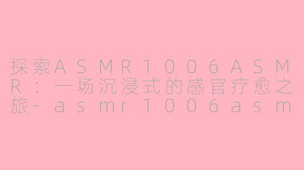 探索ASMR1006ASMR：一场沉浸式的感官疗愈之旅-asmr1006asmr