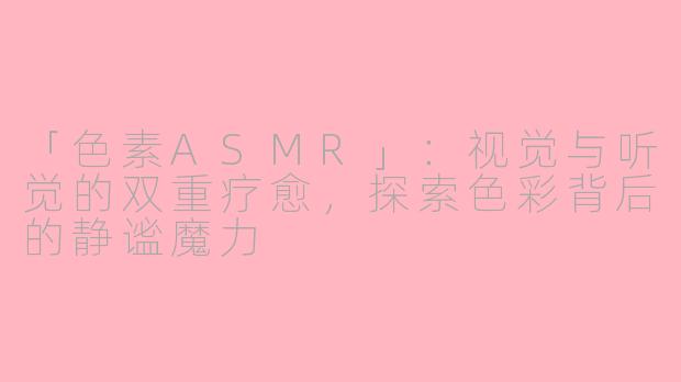 「色素ASMR」：视觉与听觉的双重疗愈，探索色彩背后的静谧魔力
