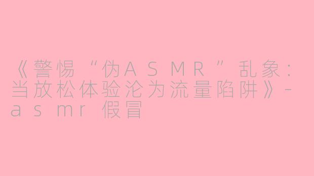 《警惕“伪ASMR”乱象：当放松体验沦为流量陷阱》-asmr假冒