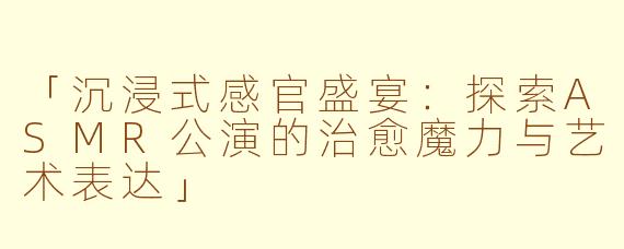 「沉浸式感官盛宴：探索ASMR公演的治愈魔力与艺术表达」
