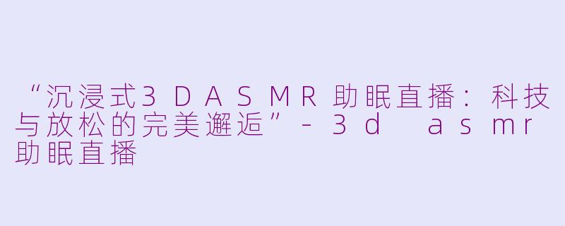 “沉浸式3DASMR助眠直播：科技与放松的完美邂逅”-3d asmr助眠直播