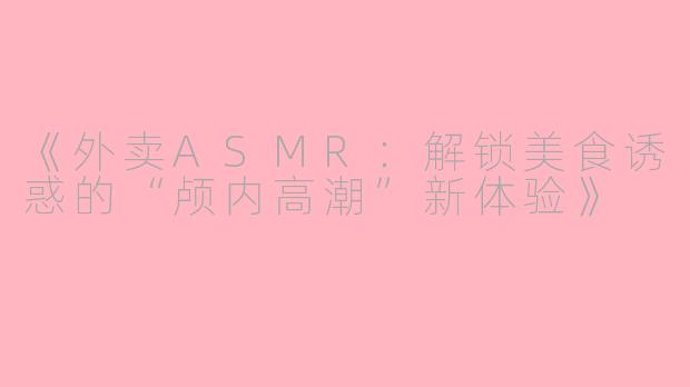 《外卖ASMR：解锁美食诱惑的“颅内高潮”新体验》