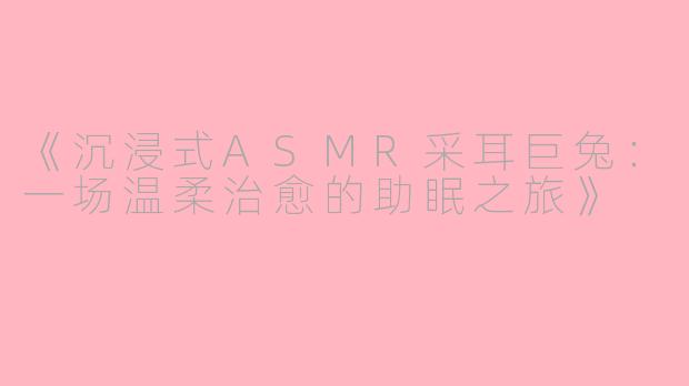 《沉浸式ASMR采耳巨兔：一场温柔治愈的助眠之旅》