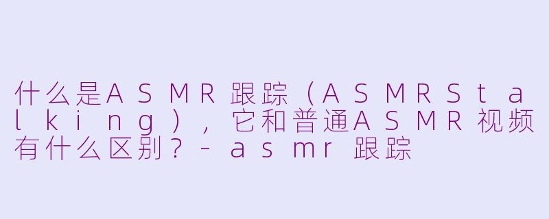 什么是ASMR跟踪（ASMRStalking），它和普通ASMR视频有什么区别？-asmr跟踪