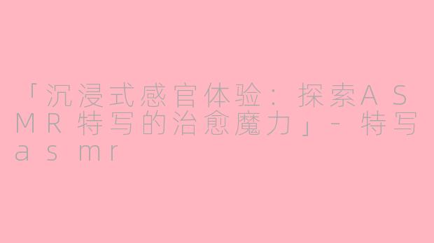 「沉浸式感官体验:探索ASMR特写的治愈魔力」