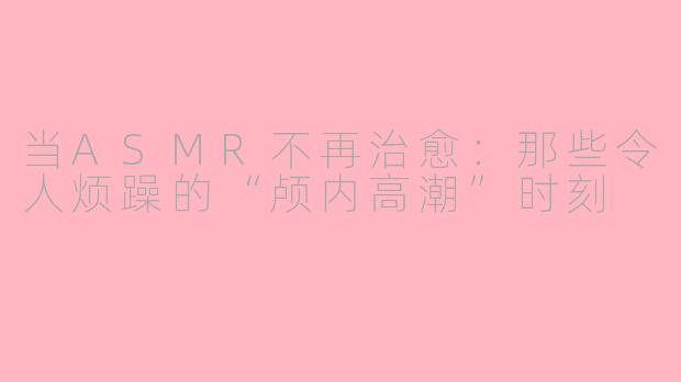 当ASMR不再治愈：那些令人烦躁的“颅内高潮”时刻