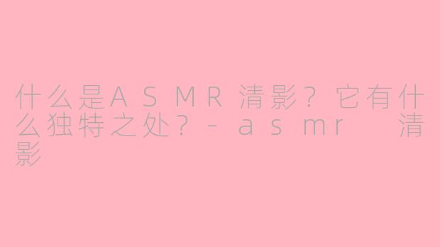 什么是ASMR清影？它有什么独特之处？-asmr 清影
