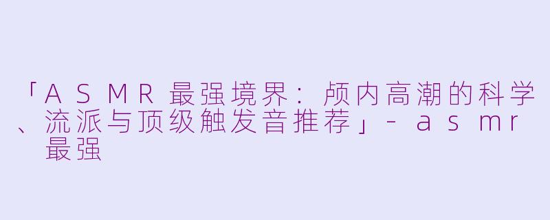 「ASMR最强境界：颅内高潮的科学、流派与顶级触发音推荐」-asmr 最强