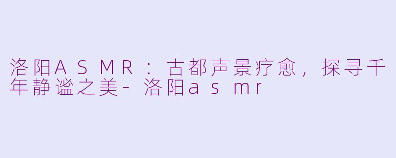 洛阳ASMR：古都声景疗愈，探寻千年静谧之美-洛阳asmr