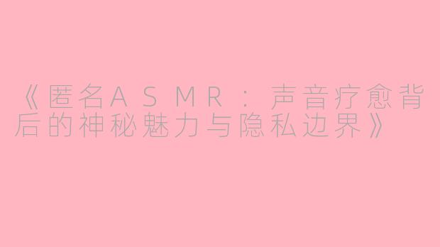 《匿名ASMR：声音疗愈背后的神秘魅力与隐私边界》
