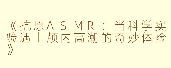 《抗原ASMR：当科学实验遇上颅内高潮的奇妙体验》