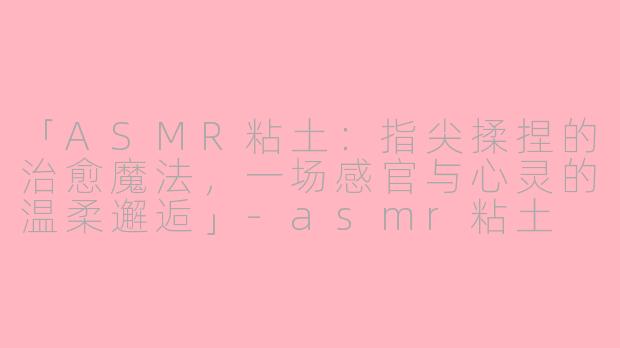 「ASMR粘土：指尖揉捏的治愈魔法，一场感官与心灵的温柔邂逅」-asmr粘土