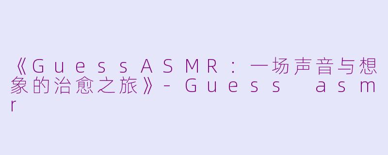 《GuessASMR：一场声音与想象的治愈之旅》-Guess asmr