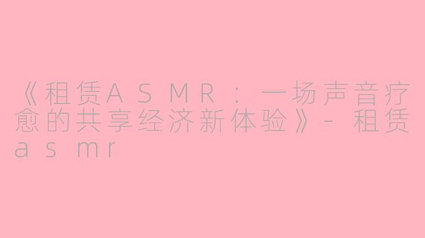 《租赁ASMR：一场声音疗愈的共享经济新体验》-租赁asmr