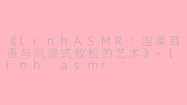 《LinhASMR：温柔耳语与沉浸式放松的艺术》-linh asmr