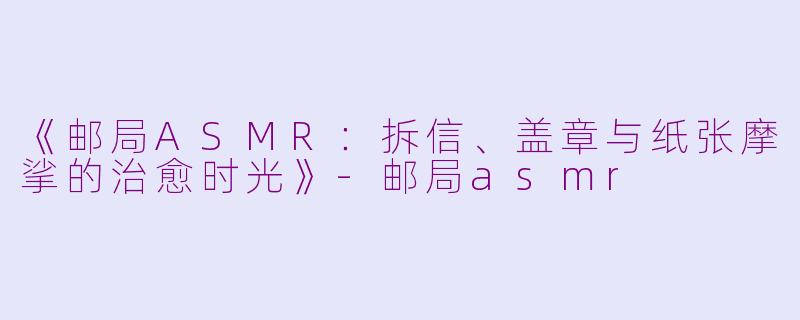 《邮局ASMR：拆信、盖章与纸张摩挲的治愈时光》-邮局asmr