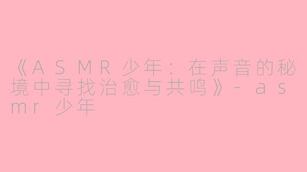 《ASMR少年：在声音的秘境中寻找治愈与共鸣》-asmr少年