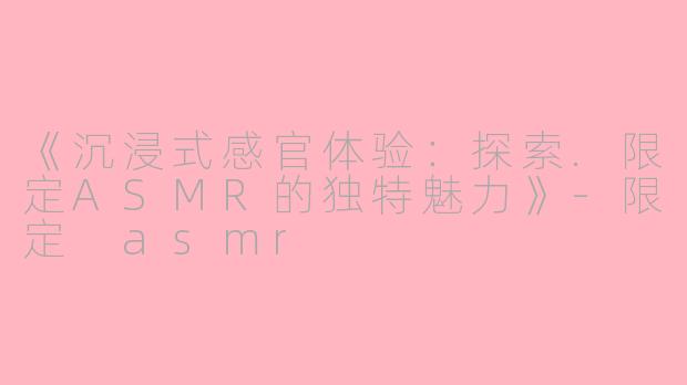 《沉浸式感官体验：探索.限定ASMR的独特魅力》-限定 asmr