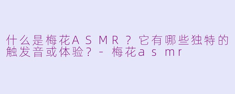 什么是梅花ASMR？它有哪些独特的触发音或体验？-梅花asmr