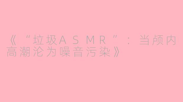 《“垃圾ASMR”：当颅内高潮沦为噪音污染》