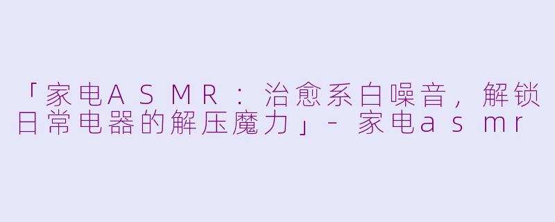 「家电ASMR：治愈系白噪音，解锁日常电器的解压魔力」-家电asmr
