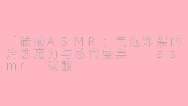「碳酸ASMR:气泡炸裂的治愈魔力与感官盛宴」