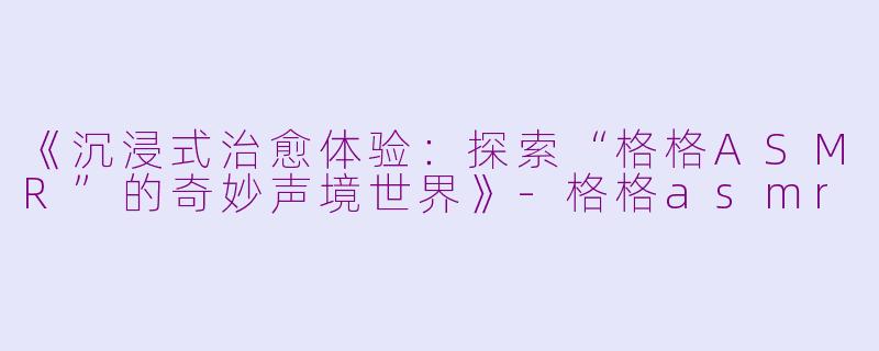 《沉浸式治愈体验：探索“格格ASMR”的奇妙声境世界》-格格asmr