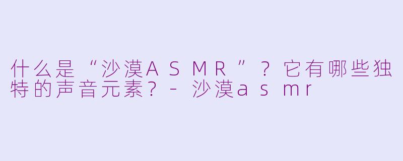 什么是“沙漠ASMR”？它有哪些独特的声音元素？-沙漠asmr
