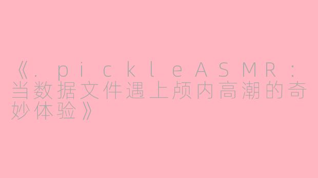 《.pickleASMR：当数据文件遇上颅内高潮的奇妙体验》