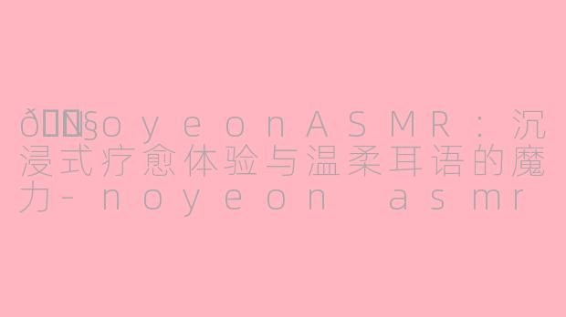 🎧NoyeonASMR：沉浸式疗愈体验与温柔耳语的魔力-noyeon asmr