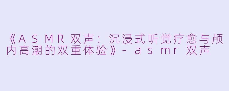 《ASMR双声：沉浸式听觉疗愈与颅内高潮的双重体验》-asmr双声