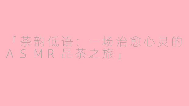 「茶韵低语：一场治愈心灵的ASMR品茶之旅」