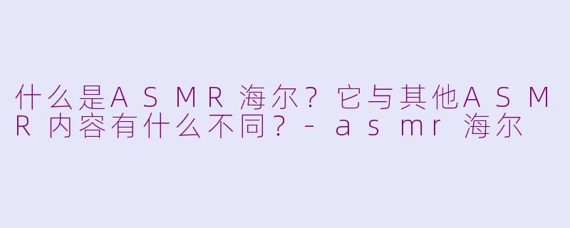 什么是ASMR海尔？它与其他ASMR内容有什么不同？-asmr海尔