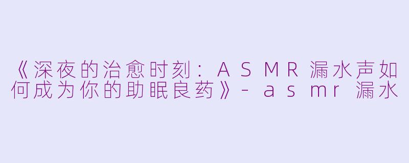 《深夜的治愈时刻：ASMR漏水声如何成为你的助眠良药》-asmr漏水